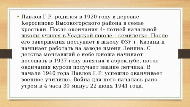 Павлов Г.Р. родился в 1920 году в деревне Керосиново Высокогорского района в семье крестьян. После окончания 4- летней начальной школы учился в Усадской школе – семилетке. После его завершения поступает в школу ФЗУ г. Казани и начинает работать на заводе имени Ленина. С детства мечтавший о небе юноша начинает посещать в 1937 году занятия в аэроклубе, после окончания курсов получает звание лётчика. В начале 1940 года Павлов Г.Р. успешно оканчивает военное училище. Война для него началась рано утром в 4 часа 30 минут 22 июня 1941 года. 