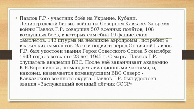 Павлов Г.Р.- участник боёв на Украине, Кубани, Ленинградской битвы, войны на Северном Кавказе. За время войны Павлов Г.Р. совершил 507 военных полётов, 108 воздушных боёв, в которых сам сбил 19 фашистских самолётов, 143 штурма на немецкие аэродромы , истребил 9 вражеских самолётов. За эти подвиги перед Отчизной Павлов Г.Р. был удостоен звания Героя Советского Союза 5 сентября 1943 года, в возрасте 23 лет 1945 г. С марта Павлов Г.Р. – слушатель академии ВВС. После неё заканчивает академию К.Е.Ворошилова, командует авиационными частями, и, наконец, назначается командующим ВВС Северо - Кавказского военного округа. Павлов Г.Р. был удостоен звания «Заслуженный военный лётчик СССР» 