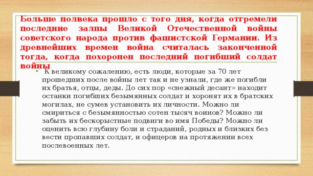 Больше полвека прошло с того дня, когда отгремели последние залпы Великой Отечественной войны советского народа против фашистской Германии. Из древнейших времен война считалась законченной тогда, когда похоронен последний погибший солдат войны  К великому сожалению, есть люди, которые за 70 лет прошедших после войны лет так и не узнали, где же погибли их братья, отцы, деды. До сих пор «снежный десант» находит останки погибших безымянных солдат и хоронят их в братских могилах, не сумев установить их личности. Можно ли смириться с безымянностью сотен тысяч воинов? Можно ли забыть их бескорыстные подвиги во имя Победы? Можно ли оценить всю глубину боли и страданий, родных и близких без вести пропавших солдат, и офицеров на протяжении всех послевоенных лет. 