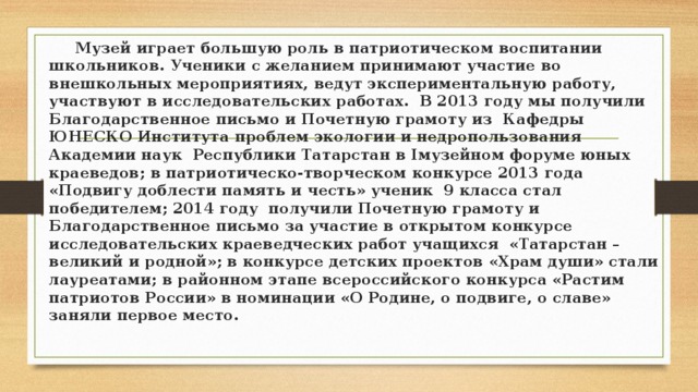  Музей играет большую роль в патриотическом воспитании школьников. Ученики с желанием принимают участие во внешкольных мероприятиях, ведут экспериментальную работу, участвуют в исследовательских работах. В 2013 году мы получили Благодарственное письмо и Почетную грамоту из Кафедры ЮНЕСКО Института проблем экологии и недропользования Академии наук Республики Татарстан в Iмузейном форуме юных краеведов; в патриотическо-творческом конкурсе 2013 года «Подвигу доблести память и честь» ученик 9 класса стал победителем; 2014 году получили Почетную грамоту и Благодарственное письмо за участие в открытом конкурсе исследовательских краеведческих работ учащихся «Татарстан –великий и родной»; в конкурсе детских проектов «Храм души» стали лауреатами; в районном этапе всероссийского конкурса «Растим патриотов России» в номинации «О Родине, о подвиге, о славе» заняли первое место.  