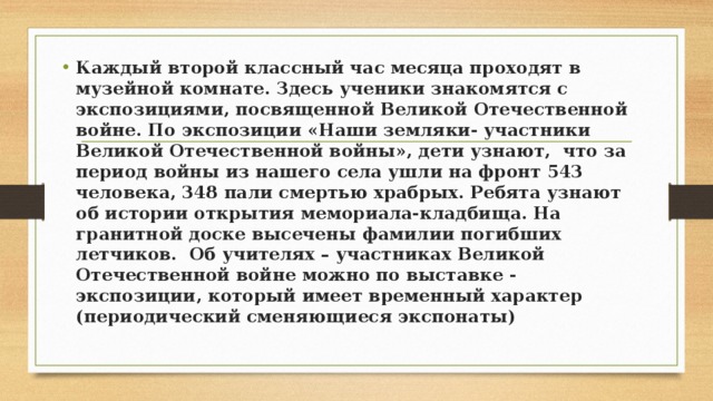 Каждый второй классный час месяца проходят в музейной комнате. Здесь ученики знакомятся с экспозициями, посвященной Великой Отечественной войне. По экспозиции «Наши земляки- участники Великой Отечественной войны», дети узнают, что за период войны из нашего села ушли на фронт 543 человека, 348 пали смертью храбрых. Ребята узнают об истории открытия мемориала-кладбища. На гранитной доске высечены фамилии погибших летчиков. Об учителях – участниках Великой Отечественной войне можно по выставке - экспозиции, который имеет временный характер (периодический сменяющиеся экспонаты) 