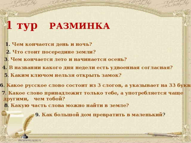 1 тур РАЗМИНКА 1. Чем кончается день и ночь? 2.  Что стоит посередине земли? 3 . Чем кончается лето и начинается осень? 4.  В названии какого дня недели есть удвоенная согласная? 5 . Каким ключом нельзя открыть замок? 6 . Какое русское слово состоит из 3 слогов, а указывает на 33 буквы? 7 . Какое слово принадлежит только тебе, а употребляется чаще  другими, чем тобой? 8 . Какую часть слова можно найти в земле? 9.  Как большой дом превратить в маленький ? 