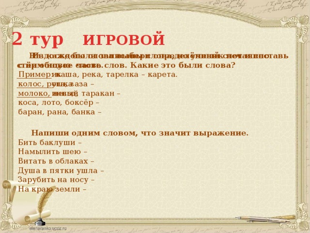 2 тур ИГРОВОЙ  Из каждого слова выбери определённый слог и составь с ним новое слово.   На доске были записаны слова, но ученик нечаянно стёр общую часть слов. Какие это были слова? Пример: каша, река, тарелка – карета. _________ик колос, рота, ваза – _________ушка _________инный молоко, невод, таракан – коса, лото, боксёр – баран, рана, банка –  Напиши одним словом, что значит выражение. Бить баклуши – Намылить шею – Витать в облаках – Душа в пятки ушла – Зарубить на носу – На краю земли – 