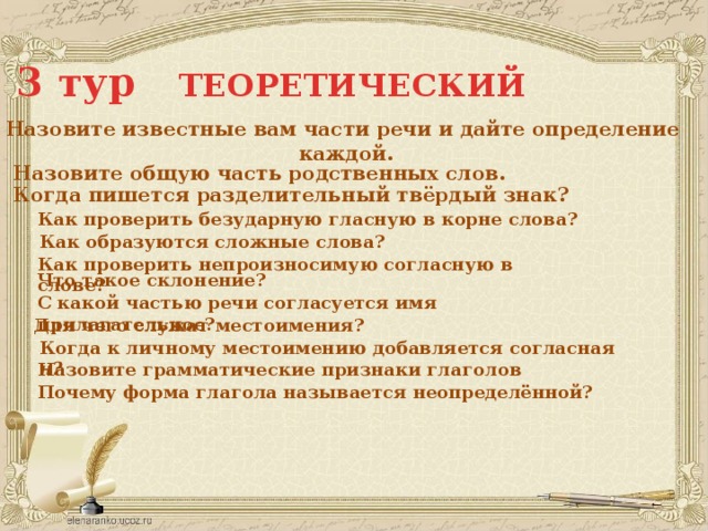 3 тур ТЕОРЕТИЧЕСКИЙ Назовите известные вам части речи и дайте определение каждой. Назовите общую часть родственных слов. Когда пишется разделительный твёрдый знак? Как проверить безударную гласную в корне слова? Как образуются сложные слова? Как проверить непроизносимую согласную в слове? Что такое склонение? С какой частью речи согласуется имя прилагательное? Для чего служат местоимения? Когда к личному местоимению добавляется согласная н? Назовите грамматические признаки глаголов Почему форма глагола называется неопределённой? 