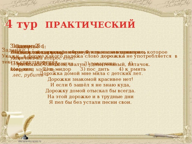 4 тур ПРАКТИЧЕСКИЙ Задание 2: Задание 3: Укажи слово, в котором есть нулевое окончание В каком слове пропущенную букву нельзя проверить ударением? 1) весть 2) картошка 3) товарищи 4) ковром 1) м_лыш 2) п_мидор 3) пос_дить 4) к_рмить Задание 5: Из каждой пары слов образуй и запиши одно слово, которое отвечает на вопрос кто? ловить, рыба —  пешком, ходить —  лес, рубить —  Задание 4: Каков состав слов?  раскопка, сапожок, шалун, удивительный, пятачок. Задание 1 : Укажи , в форме какого падежа слово дорожка  не употребляется в тексте стихотворения.  Дорожка домой мне мила с детских лет. Дорожки знакомой красивее нет! И если б зашёл я не знаю куда, Дорожку домой отыскал бы всегда. На этой дорожке и в трудные дни Я пел бы без устали песни свои. 