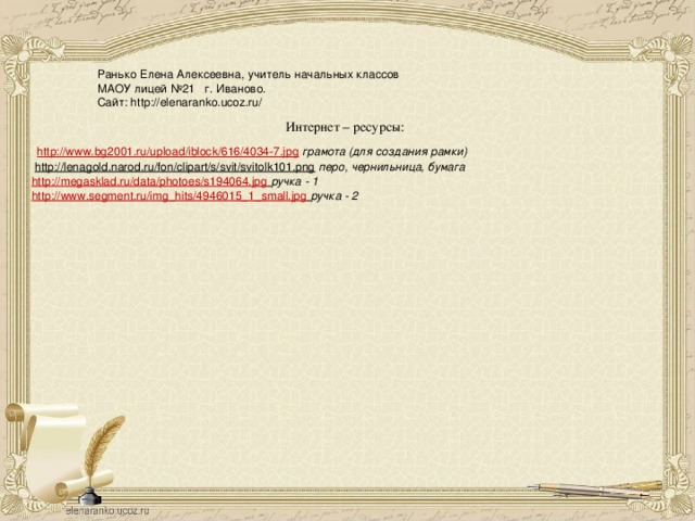 Ранько Елена Алексеевна, учитель начальных классов МАОУ лицей №21 г. Иваново. Сайт: http://elenaranko.ucoz.ru/ Интернет – ресурсы:  http://www.bg2001.ru/upload/iblock/616/4034-7.jpg  грамота (для создания рамки)  http://lenagold.narod.ru/fon/clipart/s/svit/svitolk101.png  перо, чернильница, бумага http://megasklad.ru/data/photoes/s194064.jpg  ручка - 1 http://www.segment.ru/img_hits/4946015_1_small.jpg  ручка - 2  