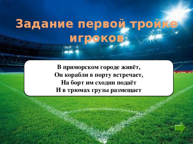 Задание первой тройке игроков В приморском городе живёт, Он корабли в порту встречает, На борт им сходни подаёт И в трюмах грузы размещает 