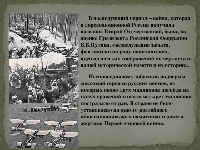 В последующий период – война, которая в дореволюционной России получила название Второй Отечественной, была, по оценке Президента Российской Федерации В.В.Путина, «незаслуженно забыта, фактически по ряду политических, идеологических соображений вычеркнута из нашей исторической памяти и из истории». Несправедливому забвению подвергся массовый героизм русских воинов, из которых около двух миллионов погибло на полях сражений и около четырех миллионов пострадало от ран. В стране не было установлено ни одного достойного общенационального памятника героям и жертвам Первой мировой войны. 