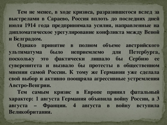 Тем не менее, в ходе кризиса, разразившегося вслед за выстрелами в Сараево, Россия вплоть до последних дней июля 1914 года предпринимала усилия, направленные на дипломатическое урегулирование конфликта между Веной и Белградом. Однако принятие в полном объеме австрийского ультиматума было неприемлемо для Петербурга, поскольку это фактически лишало бы Сербию ее суверенитета и вызвало бы протесты в общественном мнении самой России. К тому же Германия уже сделала свой выбор и активно поощряла агрессивные устремления Австро-Венгрии. Тем самым кризис в Европе принял фатальный характер: 1 августа Германия объявила войну России, а 3 августа – Франции. 4 августа в войну вступила Великобритания. 