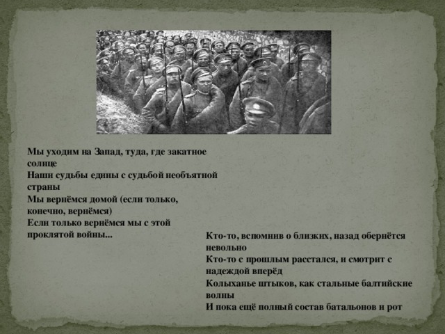 Мы уходим на Запад, туда, где закатное солнце  Наши судьбы едины с судьбой необъятной страны  Мы вернёмся домой (если только, конечно, вернёмся)  Если только вернёмся мы с этой проклятой войны... Кто-то, вспомнив о близких, назад обернётся невольно  Кто-то с прошлым расстался, и смотрит с надеждой вперёд  Колыханье штыков, как стальные балтийские волны  И пока ещё полный состав батальонов и рот 