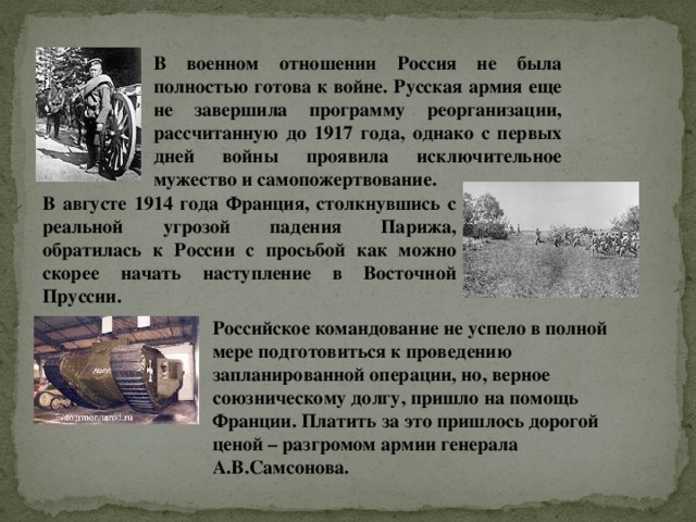 В военном отношении Россия не была полностью готова к войне. Русская армия еще не завершила программу реорганизации, рассчитанную до 1917 года, однако с первых дней войны проявила исключительное мужество и самопожертвование. В августе 1914 года Франция, столкнувшись с реальной угрозой падения Парижа, обратилась к России с просьбой как можно скорее начать наступление в Восточной Пруссии. Российское командование не успело в полной мере подготовиться к проведению запланированной операции, но, верное союзническому долгу, пришло на помощь Франции. Платить за это пришлось дорогой ценой – разгромом армии генерала А.В.Самсонова. 