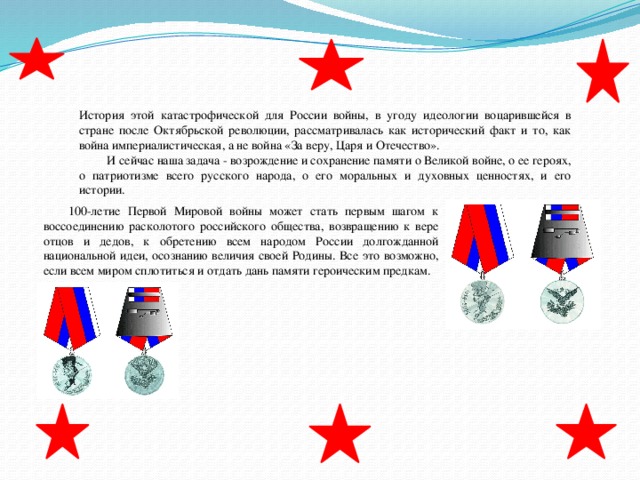 История этой катастрофической для России войны, в угоду идеологии воцарившейся в стране после Октябрьской революции, рассматривалась как исторический факт и то, как война империалистическая, а не война «За веру, Царя и Отечество».  И сейчас наша задача - возрождение и сохранение памяти о Великой войне, о ее героях, о патриотизме всего русского народа, о его моральных и духовных ценностях, и его истории. 100-летие Первой Мировой войны может стать первым шагом к воссоединению расколотого российского общества, возвращению к вере отцов и дедов, к обретению всем народом России долгожданной национальной идеи, осознанию величия своей Родины. Все это возможно, если всем миром сплотиться и отдать дань памяти героическим предкам. 