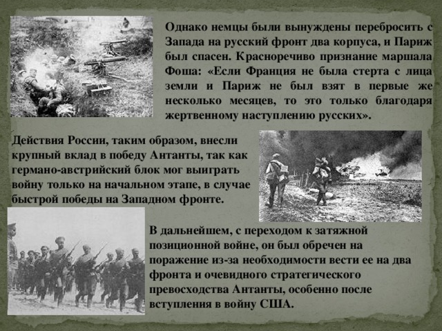 Однако немцы были вынуждены перебросить с Запада на русский фронт два корпуса, и Париж был спасен. Красноречиво признание маршала Фоша: «Если Франция не была стерта с лица земли и Париж не был взят в первые же несколько месяцев, то это только благодаря жертвенному наступлению русских». Действия России, таким образом, внесли крупный вклад в победу Антанты, так как германо-австрийский блок мог выиграть войну только на начальном этапе, в случае быстрой победы на Западном фронте.   В дальнейшем, с переходом к затяжной позиционной войне, он был обречен на поражение из-за необходимости вести ее на два фронта и очевидного стратегического превосходства Антанты, особенно после вступления в войну США. 
