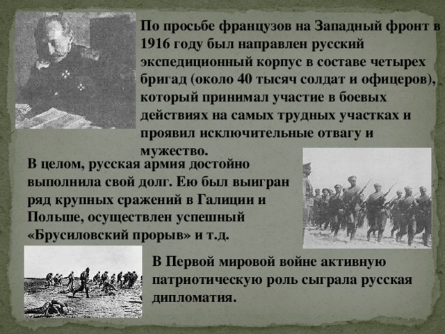 По просьбе французов на Западный фронт в 1916 году был направлен русский экспедиционный корпус в составе четырех бригад (около 40 тысяч солдат и офицеров), который принимал участие в боевых действиях на самых трудных участках и проявил исключительные отвагу и мужество. В целом, русская армия достойно выполнила свой долг. Ею был выигран ряд крупных сражений в Галиции и Польше, осуществлен успешный «Брусиловский прорыв» и т.д. В Первой мировой войне активную патриотическую роль сыграла русская дипломатия. 