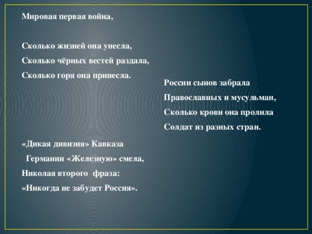 Мировая первая война,  Сколько жизней она унесла, Сколько чёрных вестей раздала, Сколько горя она принесла.   России сынов забрала Православных и мусульман, Сколько крови она пролила Солдат из разных стран. «Дикая дивизия» Кавказа  Германии «Железную» смела, Николая второго фраза: «Никогда не забудет Россия». 