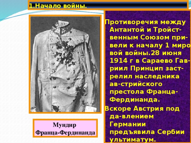 1.Начало войны. Противоречия между Антантой и Тройст-венным Союзом при-вели к началу 1 миро вой войны.28 июня 1914 г в Сараево Гав-риил Принцип заст-релил наследника ав-стрийского престола Франца-Фердинанда. Вскоре Австрия под да-влением Германии предъявила Сербии ультиматум. Мундир Франца-Фердинанда 