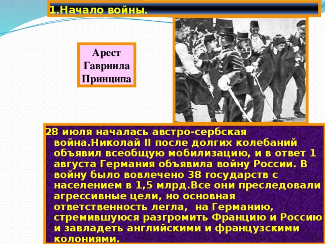 1.Начало войны. Арест Гавриила Принципа 28 июля началась австро-сербская война.Николай II после долгих колебаний объявил всеобщую мобилизацию, и в ответ 1 августа Германия объявила войну России. В войну было вовлечено 38 государств с населением в 1,5 млрд.Все они преследовали агрессивные цели, но основная ответственность легла, на Германию, стремившуюся разгромить Францию и Россию и завладеть английскими и французскими колониями. 