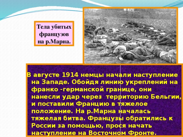 Тела убитых французов на р.Марна. В августе 1914 немцы начали наступление на Западе. Обойдя линию укреплений на франко -германской границе, они нанесли удар через территорию Бельгии, и поставили Францию в тяжелое положение. На р.Марна началась тяжелая битва. Французы обратились к России за помощью, прося начать наступление на Восточном Фронте. 