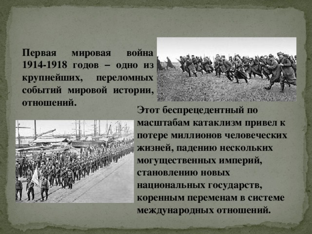 Первая мировая война 1914-1918 годов − одно из крупнейших, переломных событий мировой истории, отношений. Этот беспрецедентный по масштабам катаклизм привел к потере миллионов человеческих жизней, падению нескольких могущественных империй, становлению новых национальных государств, коренным переменам в системе международных отношений. 