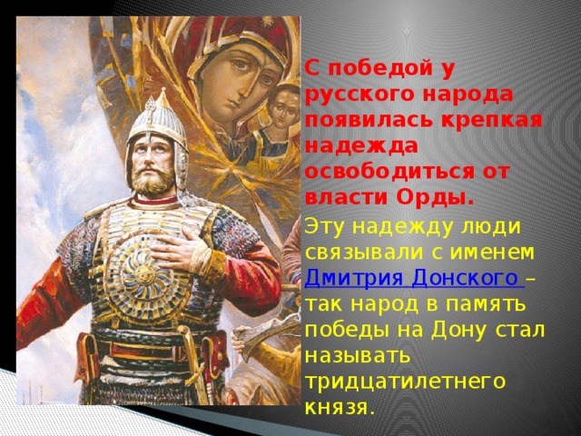  С победой у русского народа появилась крепкая надежда освободиться от власти Орды.  Эту надежду люди связывали с именем Дмитрия Донского – так народ в память победы на Дону стал называть тридцатилетнего князя. 