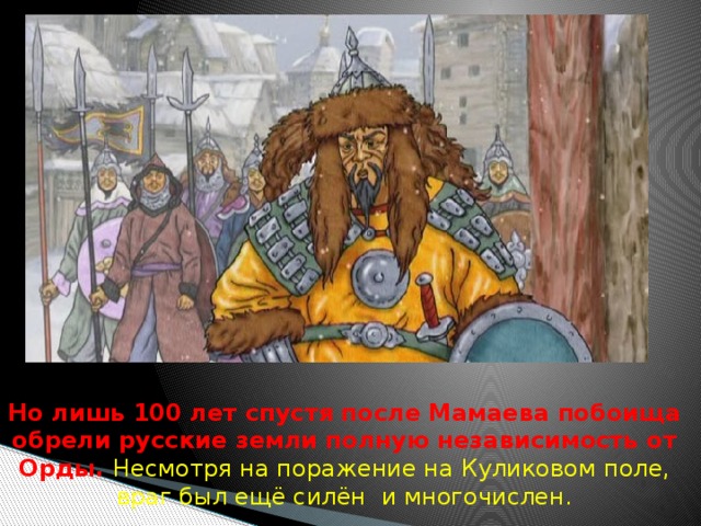  Но лишь 100 лет спустя после Мамаева побоища обрели русские земли полную независимость от Орды. Несмотря на поражение на Куликовом поле, враг был ещё силён и многочислен. 