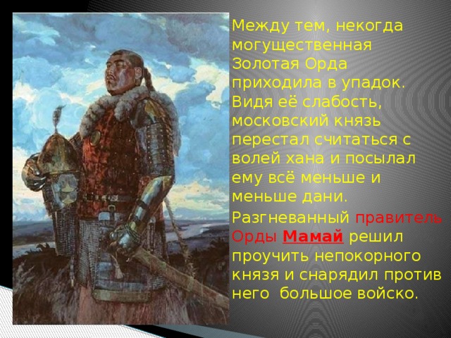   Между тем, некогда могущественная Золотая Орда приходила в упадок. Видя её слабость, московский князь перестал считаться с волей хана и посылал ему всё меньше и меньше дани.  Разгневанный правитель Орды Мамай  решил проучить непокорного князя и снарядил против него большое войско. 
