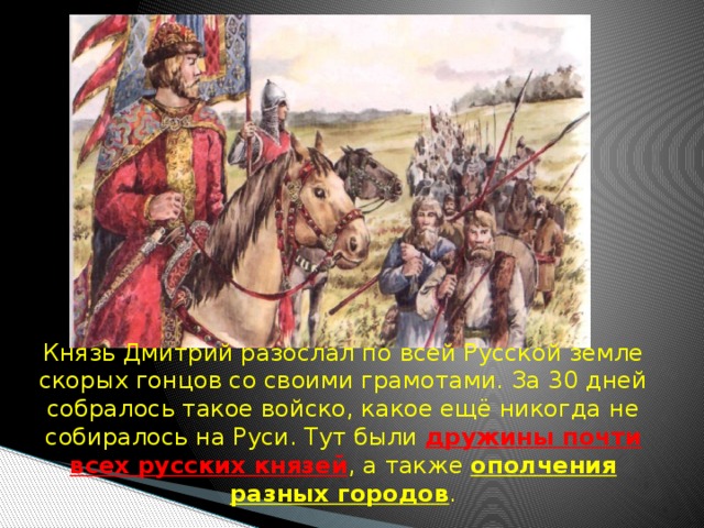  Князь Дмитрий разослал по всей Русской земле скорых гонцов со своими грамотами. За 30 дней собралось такое войско, какое ещё никогда не собиралось на Руси. Тут были дружины почти всех русских князей , а также ополчения разных городов . 