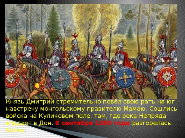 Князь Дмитрий стремительно повёл свою рать на юг – навстречу монгольскому правителю Мамаю. Сошлись войска на Куликовом поле, там, где река Непряда впадает в Дон. 8 сентября 1380 года разгорелась битва . 