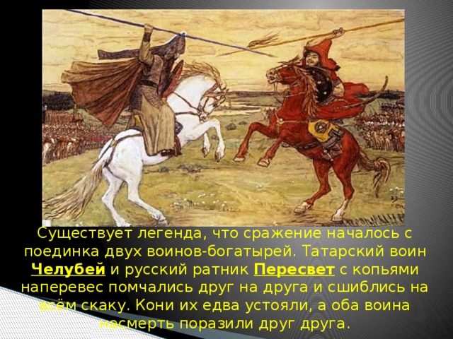  Существует легенда, что сражение началось с поединка двух воинов-богатырей.  Татарский воин Челубей и русский ратник Пересвет с копьями наперевес помчались друг на друга и сшиблись на всём скаку. Кони их едва устояли, а оба воина насмерть поразили друг друга. 