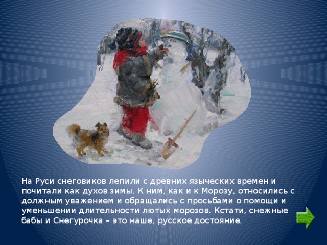 На Руси снеговиков лепили с древних языческих времен и почитали как духов зимы. К ним, как и к Морозу, относились с должным уважением и обращались с просьбами о помощи и уменьшении длительности лютых морозов. Кстати, снежные бабы и Снегурочка – это наше, русское достояние. 