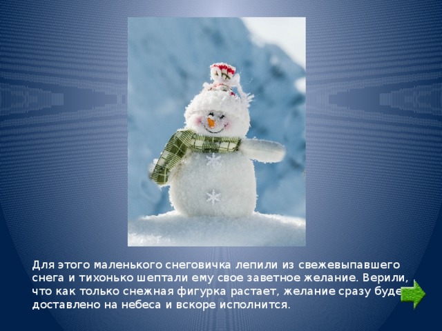 Для этого маленького снеговичка лепили из свежевыпавшего снега и тихонько шептали ему свое заветное желание. Верили, что как только снежная фигурка растает, желание сразу будет доставлено на небеса и вскоре исполнится. 