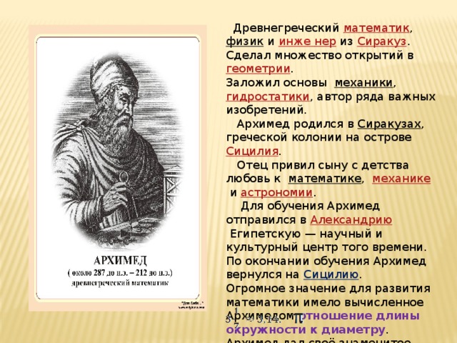 Древнегреческий  математик ,  физик  и  инже  нер  из  Сиракуз . Сделал множество открытий в  геометрии . Заложил основы механики ,  гидростатики , автор ряда важных изобретений.  Архимед родился в  Сиракузах , греческой колонии на острове  Сицилия .  Отец привил сыну с детства любовь к математике ,   механике  и  астрономии .  Для обучения Архимед отправился в  Александрию  Египетскую — научный и культурный центр того времени. По окончании обучения Архимед вернулся на Сицилию . Огромное значение для развития математики имело вычисленное Архимедом отношение длины окружности к диаметру . Архимед дал своё знаменитое приближение для числа :  « архимедово число » .
