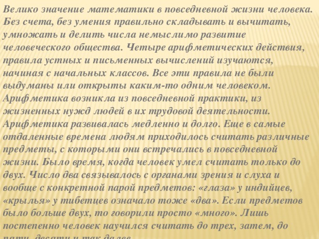 Велико значение математики в повседневной жизни человека. Без счета, без умения правильно складывать и вычитать, умножать и делить числа немыслимо развитие человеческого общества. Четыре арифметических действия, правила устных и письменных вычислений изучаются, начиная с начальных классов. Все эти правила не были выдуманы или открыты каким-то одним человеком. Арифметика возникла из повседневной практики, из жизненных нужд людей в их трудовой деятельности. Арифметика развивалась медленно и долго. Еще в самые отдаленные времена людям приходилось считать различные предметы, с которыми они встречались в повседневной жизни. Было время, когда человек умел считать только до двух. Число два связывалось с органами зрения и слуха и вообще с конкретной парой предметов: «глаза» у индийцев, «крылья» у тибетцев означало тоже «два». Если предметов было больше двух, то говорили просто «много». Лишь постепенно человек научился считать до трех, затем, до пяти, десяти и так далее