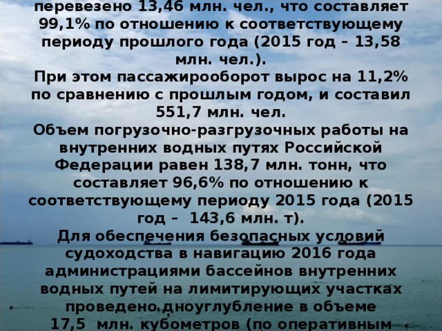 Пассажиров на всех видах сообщения было перевезено 13,46 млн. чел., что составляет 99,1% по отношению к соответствующему периоду прошлого года (2015 год – 13,58 млн. чел.).  При этом пассажирооборот вырос на 11,2% по сравнению с прошлым годом, и составил 551,7 млн. чел.  Объем погрузочно-разгрузочных работы на внутренних водных путях Российской Федерации равен 138,7 млн. тонн, что составляет 96,6% по отношению к соответствующему периоду 2015 года (2015 год –  143,6 млн. т).  Для обеспечения безопасных условий судоходства в навигацию 2016 года администрациями бассейнов внутренних водных путей на лимитирующих участках проведено дноуглубление в объеме 17,5  млн. кубометров (по оперативным данным). 