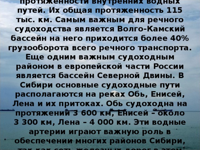 Россия занимает второе место в мире по протяженности внутренних водных путей. Их общая протяженность 115 тыс. км. Самым важным для речного судоходства является Волго-Камский бассейн на него приходится более 40% грузооборота всего речного транспорта. Еще одним важным судоходным районом в европейской части России является бассейн Северной Двины. В Сибири основные судоходные пути располагаются на реках Обь, Енисей, Лена и их притоках. Обь судоходна на протяжении 3 600 км, Енисей – около 3 300 км, Лена – 4 000 км. Эти водные артерии играют важную роль в обеспечении многих районов Сибири, так как сеть железных дорог в этом регионе слабо развита. 