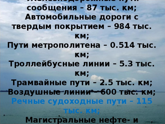   Железнодорожные пути сообщения – 87 тыс. км;  Автомобильные дороги с твердым покрытием – 984 тыс. км;  Пути метрополитена – 0.514 тыс. км;  Троллейбусные линии – 5.3 тыс. км;  Трамвайные пути – 2.5 тыс. км;  Воздушные линии – 600 тыс. км;  Речные судоходные пути – 115 тыс. км;  Магистральные нефте- и газопроводы – 210 тыс.км. 