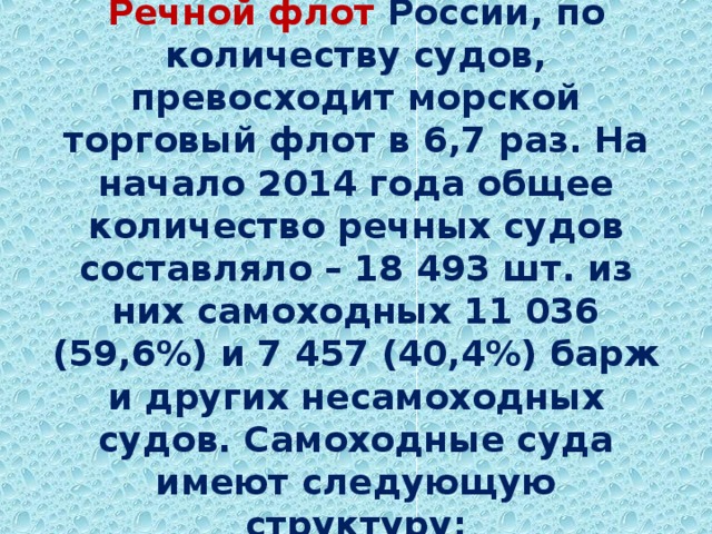  Речной флот России, по количеству судов, превосходит морской торговый флот в 6,7 раз. На начало 2014 года общее количество речных судов составляло – 18 493 шт. из них самоходных 11 036 (59,6%) и 7 457 (40,4%) барж и других несамоходных судов. Самоходные суда имеют следующую структуру:   