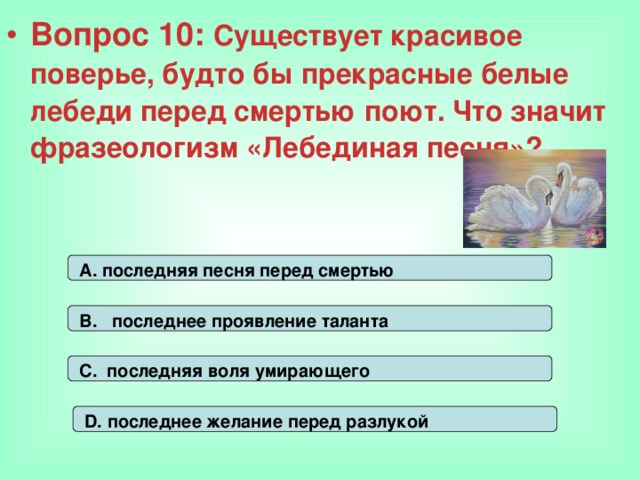 Вопрос 10: Существует красивое поверье, будто бы прекрасные белые лебеди перед смертью поют. Что значит фразеологизм «Лебединая песня»? А. последняя песня перед смертью В. последнее проявление таланта С. последняя воля умирающего D. последнее желание перед разлукой 