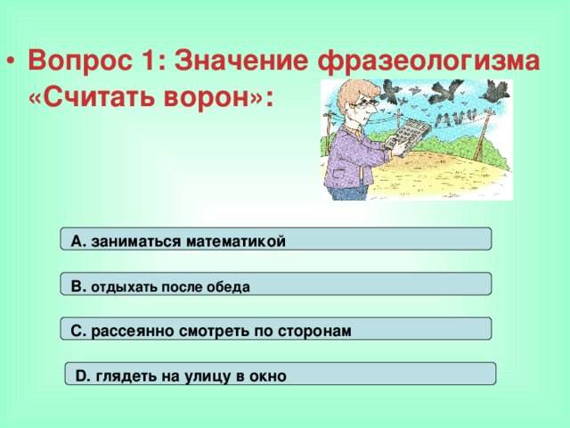 Вопрос 1: Значение фразеологизма «Считать ворон»: А. заниматься математикой В. отдыхать после обеда С. рассеянно смотреть по сторонам D. глядеть на улицу в окно 