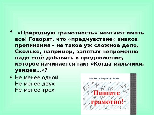   «Природную грамотность» мечтают иметь все! Говорят, что «предчувствие» знаков препинания – не такое уж сложное дело. Сколько, например, запятых непременно надо ещё добавить в предложение, которое начинается так: «Когда мальчики, увидев…»? Не менее одной  Не менее двух  Не менее трёх  