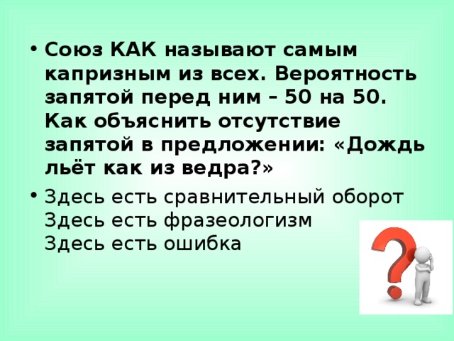 Союз КАК называют самым капризным из всех. Вероятность запятой перед ним – 50 на 50. Как объяснить отсутствие запятой в предложении: «Дождь льёт как из ведра?» Здесь есть сравнительный оборот  Здесь есть фразеологизм  Здесь есть ошибка  