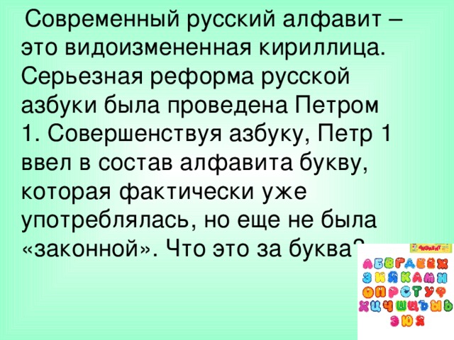  Современный русский алфавит – это видоизмененная кириллица. Серьезная реформа русской азбуки была проведена Петром 1. Совершенствуя азбуку, Петр 1 ввел в состав алфавита букву, которая фактически уже употреблялась, но еще не была «законной». Что это за буква? 