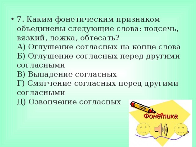 7. Каким фонетическим признаком объединены следующие слова: подсечь, вязкий, ложка, обтесать?  А) Оглушение согласных на конце слова  Б) Оглушение согласных перед другими согласными  В) Выпадение согласных  Г) Смягчение согласных перед другими согласными  Д) Озвончение согласных 
