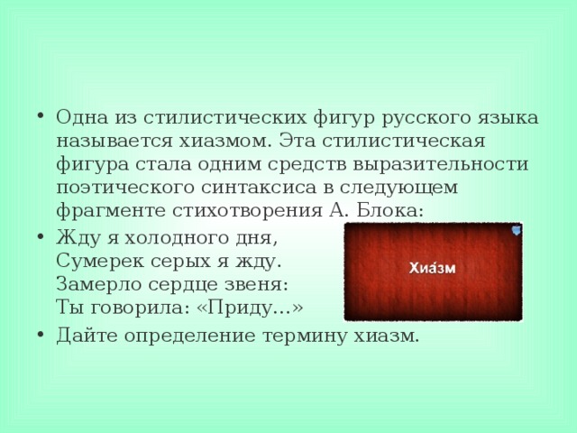 Одна из стилистических фигур русского языка называется хиазмом. Эта стилистическая фигура стала одним средств выразительности поэтического синтаксиса в следующем фрагменте стихотворения А. Блока: Жду я холодного дня,  Сумерек серых я жду.  Замерло сердце звеня:  Ты говорила: «Приду…» Дайте определение термину хиазм.  