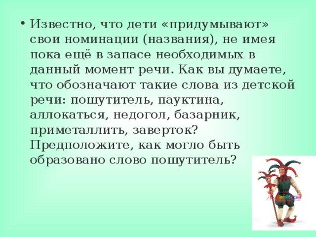 Известно, что дети «придумывают» свои номинации (названия), не имея пока ещё в запасе необходимых в данный момент речи. Как вы думаете, что обозначают такие слова из детской речи: пошутитель, пауктина, аллокаться, недогол, базарник, приметаллить, заверток? Предположите, как могло быть образовано слово пошутитель? 