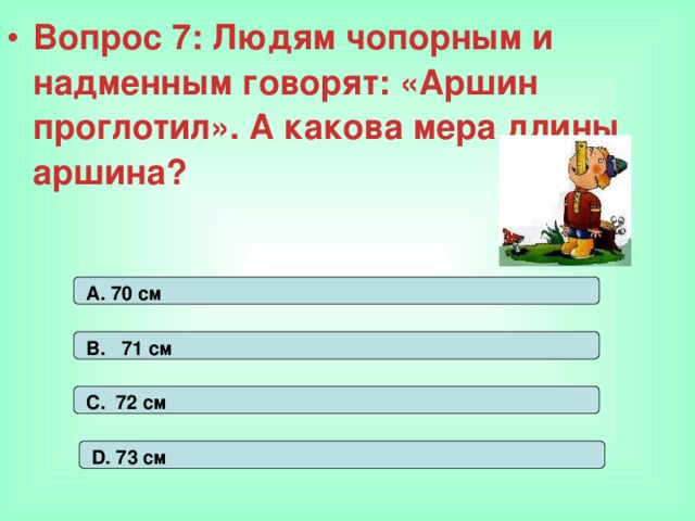 Вопрос 7: Людям чопорным и надменным говорят: «Аршин проглотил». А какова мера длины аршина? А. 70 см В. 71 см С. 72 см D. 73 см 