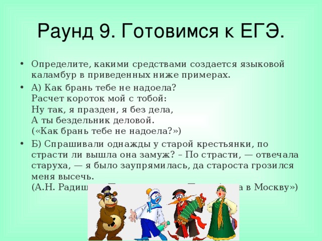 Раунд 9. Готовимся к ЕГЭ. Определите, какими средствами создается языковой каламбур в приведенных ниже примерах. А) Как брань тебе не надоела?  Расчет короток мой с тобой:  Ну так, я празден, я без дела,  А ты бездельник деловой.  («Как брань тебе не надоела?») Б) Спрашивали однажды у старой крестьянки, по страсти ли вышла она замуж? – По страсти, — отвечала старуха, — я было заупрямилась, да староста грозился меня высечь.  (А.Н. Радищев «Путешествие из Петербурга в Москву»)  