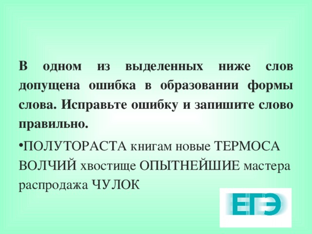 В одном из выделенных ниже слов допущена ошибка в образовании формы слова. Исправьте ошибку и запишите слово правильно. ПОЛУТОРАСТА книгам новые ТЕРМОСА ВОЛЧИЙ хвостище ОПЫТНЕЙШИЕ мастера распродажа ЧУЛОК  