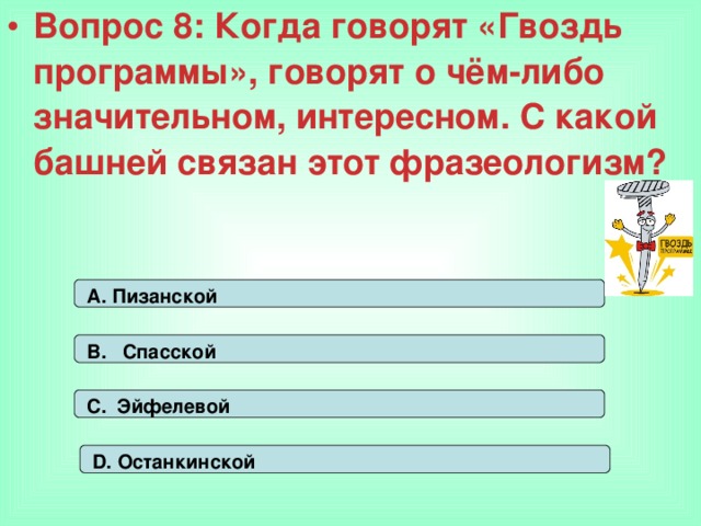 Вопрос 8: Когда говорят «Гвоздь программы», говорят о чём-либо значительном, интересном. С какой башней связан этот фразеологизм? А. Пизанской В. Спасской С. Эйфелевой D. Останкинской 