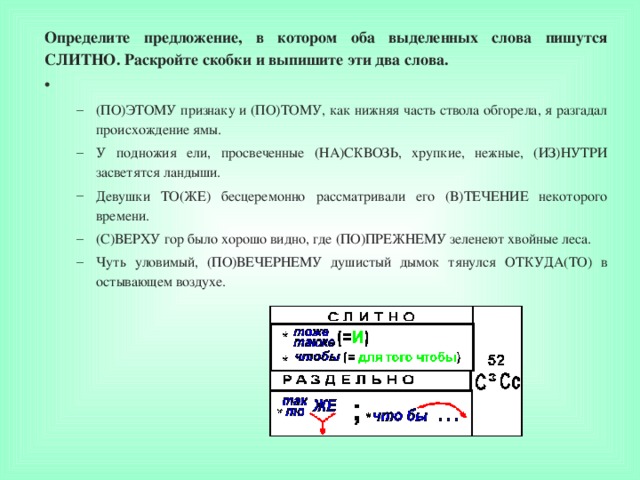 Определите предложение, в котором оба выделенных слова пишутся СЛИТНО. Раскройте скобки и выпишите эти два слова.   (ПО)ЭТОМУ признаку и (ПО)ТОМУ, как нижняя часть ствола обгорела, я разгадал происхождение ямы. У подножия ели, просвеченные (НА)СКВОЗЬ, хрупкие, нежные, (ИЗ)НУТРИ засветятся ландыши. Девушки ТО(ЖЕ) бесцеремонно рассматривали его (В)ТЕЧЕНИЕ некоторого времени. (С)ВЕРХУ гор было хорошо видно, где (ПО)ПРЕЖНЕМУ зеленеют хвойные леса. Чуть уловимый, (ПО)ВЕЧЕРНЕМУ душистый дымок тянулся ОТКУДА(ТО) в остывающем воздухе. (ПО)ЭТОМУ признаку и (ПО)ТОМУ, как нижняя часть ствола обгорела, я разгадал происхождение ямы. У подножия ели, просвеченные (НА)СКВОЗЬ, хрупкие, нежные, (ИЗ)НУТРИ засветятся ландыши. Девушки ТО(ЖЕ) бесцеремонно рассматривали его (В)ТЕЧЕНИЕ некоторого времени. (С)ВЕРХУ гор было хорошо видно, где (ПО)ПРЕЖНЕМУ зеленеют хвойные леса. Чуть уловимый, (ПО)ВЕЧЕРНЕМУ душистый дымок тянулся ОТКУДА(ТО) в остывающем воздухе. 